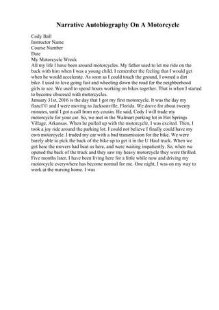 Narrative Autobiography On A Motorcycle
Cody Ball
Instructor Name
Course Number
Date
My Motorcycle Wreck
All my life I have been around motorcycles. My father used to let me ride on the
back with him when I was a young child. I remember the feeling that I would get
when he would accelerate. As soon as I could touch the ground, I owned a dirt
bike. I used to love going fast and wheeling down the road for the neighborhood
girls to see. We used to spend hours working on bikes together. That is when I started
to become obsessed with motorcycles.
January 31st, 2016 is the day that I got my first motorcycle. It was the day my
fiancГ© and I were moving to Jacksonville, Florida. We drove for about twenty
minutes, until I got a call from my cousin. He said, Cody I will trade my
motorcycle for your car. So, we met in the Walmart parking lot in Hot Springs
Village, Arkansas. When he pulled up with the motorcycle, I was excited. Then, I
took a joy ride around the parking lot. I could not believe I finally could have my
own motorcycle. I traded my car with a bad transmission for the bike. We were
barely able to pick the back of the bike up to get it in the U Haul truck. When we
got here the movers had beat us here, and were waiting impatiently. So, when we
opened the back of the truck and they saw my heavy motorcycle they were thrilled.
Five months later, I have been living here for a little while now and driving my
motorcycle everywhere has become normal for me. One night, I was on my way to
work at the nursing home. I was
 