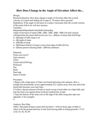How Does Change in the Angle of Elevation Affect the...
Design:
Research Question: How does change in angle of elevation affect the overall
velocity of a tennis ball sliding off a ramp at .74 meters above ground?
Hypothesis: If the angle of elevation of a ramp is increased, then the overall velocity
of the tennis ball in air will also increase.
Variables:
IndependentDependentControlledConfounding
Angle of elevation of ramp (10Вє, 20Вє, 30Вє, 40Вє, 50Вє).Overall velocity
calculated that the tennis ball travels (ms 1).в—ЏMass of tennis ball (0.058 kg)
в—ЏHeight of table ramp is on
в—ЏLength of ramp
в—ЏWidth of ramp
в—ЏDistance bottom of ramp is away from edge of table (0.0 m)
в—ЏSame person releasing ballв—ЏWind conditions
Materials:
Foam core (size?)
Tape measure
Timer
Tennis ball (0.058 kg)
Protractor
Pen
Ruler
Duct tape
Stack of books
Procedure:
1.Begin with a large piece of foam core board and using ruler and pen, draw a
straight line horizontally across approximately 0.21 meters away from one end of the
board (this becomes your start line).
2.Collect a decent amount of books to stack on top of each other on a high table and
lean the foam core against them (with pen marked line at top).
3.Tape the bottom of the foam core to the edge of the table using duct tape (see
appendix A for example)
4.
Analysis: Raw Data
Table 1 Recorded distance tennis ball traveled (+/ 0.04 m) from edge of table to
where it hit the ground and time it took from leaving table to hitting ground (+/ 0.15
s) for 10, 20, 30, 40
 