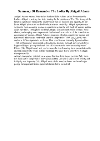 Summary Of Remember The Ladies By Abigail Adams
Abigail Adams wrote a letter to her husband John Adams called Remember the
Ladies. Abigail is writing this letter during the Revolutionary War. The timing of the
letter is significant because the country is at war for freedom and equality. In her
letter Abigail pleas with her husband for women s equality. Abigail s purpose for
writing to John regarding women s equality is so that he will think of women as they
adopt new laws. Throughout the letter Abigail uses different points of view, word
choice, and varying tones to persuade her husband to see the need for laws that are
considerate of women. Abigail Adamsis making a plea for equality for women and
for herself. This can be seen when she uses the points of view you, I, your, ours
and us at different points in her letter. That your Sex are Naturally Tyrannical is a
Truth so thoroughly established as to admit no dispute, but such as you wish to be
happy willing to give up the harsh title of Master for the more endearing one of
Friend (24). Abigail uses I and you because she is referencing their own relationship
and the equality she wants in their marriage. She does this to show how it affects
them personally.
Abigail changes her point of view again, this time for a larger purpose. Why then,
not put it out of the power of the vicious and the Lawless to use us with cruelty and
indignity and impunity (24). Abigail s use of the word us shows she is no longer
posing her argument from a personal stance, but to include all
 