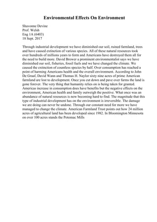 Environmental Effects On Environment
Shavonne Devine
Prof. Welsh
Eng 1A (6403)
18 Sept. 2017
Through industrial development we have diminished our soil, ruined farmland, trees
and have caused extinction of various species. All of these natural resources took
over hundreds of millions years to form and Americans have destroyed them all for
the need to build more. David Brower a prominent environmentalist says we have
diminished our soil, fisheries, fossil fuels and we have changed the climate. We
caused the extinction of countless species by half. Over consumption has reached a
point of harming Americans health and the overall environment. According to John
De Graaf, David Wann and Thomas H. Naylor sixty nine acres of prime American
farmland are lost to development. Once you cut down and pave over farms the land is
gone forever. The very thing that humanity relies on is being taken for granted.
Americas increase in consumption does have benefits but the negative effects on the
environment, American health and family outweigh the positive. What once was an
abundance of natural resources is now becoming hard to find. The magnitude that this
type of industrial development has on the environment is irreversible. The damage
we are doing can never be undone. Through our constant need for more we have
managed to change the climate. American Farmland Trust points out how 24 million
acres of agricultural land has been developed since 1982. In Bloomington Minnesota
on over 100 acres stands the Potomac Mills
 