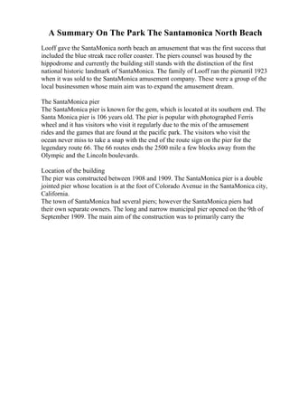 A Summary On The Park The Santamonica North Beach
Looff gave the SantaMonica north beach an amusement that was the first success that
included the blue streak race roller coaster. The piers counsel was housed by the
hippodrome and currently the building still stands with the distinction of the first
national historic landmark of SantaMonica. The family of Looff ran the pieruntil 1923
when it was sold to the SantaMonica amusement company. These were a group of the
local businessmen whose main aim was to expand the amusement dream.
The SantaMonica pier
The SantaMonica pier is known for the gem, which is located at its southern end. The
Santa Monica pier is 106 years old. The pier is popular with photographed Ferris
wheel and it has visitors who visit it regularly due to the mix of the amusement
rides and the games that are found at the pacific park. The visitors who visit the
ocean never miss to take a snap with the end of the route sign on the pier for the
legendary route 66. The 66 routes ends the 2500 mile a few blocks away from the
Olympic and the Lincoln boulevards.
Location of the building
The pier was constructed between 1908 and 1909. The SantaMonica pier is a double
jointed pier whose location is at the foot of Colorado Avenue in the SantaMonica city,
California.
The town of SantaMonica had several piers; however the SantaMonica piers had
their own separate owners. The long and narrow municipal pier opened on the 9th of
September 1909. The main aim of the construction was to primarily carry the
 