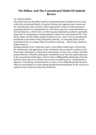 The Diffuse And The Concentrated Model Of Judicial
Review
VI. CONCLUSION
The choice between the diffuse and the concentrated model of judicial review (and,
within the concentrated family of systems, between the supreme court version and
the constitutional court version) is often understood to reflect a divide among two
competing theories of constitutional law. One theory perceives constitutional law as,
first and foremost, a field of law, to which regular adjudicatory method is applicable,
along with its assumptions of professionalism, objectivism, and interpretivism. This
theory aligns with the diffuse model of judicial review, since it leaves constitutional
jurisdiction in the hands of the professional judiciary. A contrasting theory posits
constitutional law as a unique field of normative ordering, ... Show more content on
Helpwriting.net ...
Keeping judicial review within the courts, as the diffuse model urges, will not turn
the interpretation and application of the constitution into an objective endeavor, free
from moral, ideological, or theoretical commitments or from class, culture, and other
group influences. Similarly, placing the constitution away from the regular judiciary,
as the concentrated model urges, will not relieve вЂћlegalвЂџ adjudication from the
political stakes that are involved in any exercise of judicial power, constitutional or
otherwise. Classifying constitutional law as more or less вЂћpolitical,вЂџ therefore,
offers no real guidance as to the optimal jurisdictional arrangement for the exercise of
judicial review; Israel has effectively defied this
 