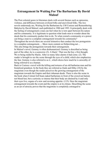 Estrangement In Waiting For The Barbarians By David
Malouf
The Post colonial genre in litterature deals with several themes such as opression,
violence, and diffrences between civilized folks and uncivilized folks. The two
novels understudy are, Waiting for the Barbarians by J.M Coetzee and Remembering
Babylon by David Malouf, each published in 1980 and 1993. It principally deals with
the feeling of estrangement a man can feel when he is torn apart between his nature
and his community. It is legitimate to question what leads men to wonder about the
deeds that his community pushes him to do. To what extend a community or a power
can bring a man to a complete estrangement towards his community?
Throughout the novels there are several leitmotive that conduct the two protagonists
to a complete estrangement, ... Show more content on Helpwriting.net ...
This also brings the protagonists towards their estrangement.
In Malouf s novel, Gemmy is often deshumanized. Gemmy is described as being
part of the other, he is a scarecrow (3). A black ! That was the boy s first thought.
We re being raided by blacks. After so many false alarms it had come. (2). The
reader is brought to see the scene through the eyes of a child, which also emphasizes
the fear. Gemmy is also referred to as it , which shows how much he is unworthy of
being referred to as a human.
Back to Coetzee s novel with the killing and tortures of an old barbarian man and his
brutalized grandson. In the book they are referred as frank and filthy (10) by the
magistrate even though the reader perceives the growing estrangement of the
magistrate towards the Empire and their inhuman deeds. There is also the scene in
the book when Colonel Joll beats naked barbarians in front of the crowd not hatred,
not blood lust, but a curiosity so intense that their body are drained by it and only
their eyes live, organs of a new and ravening appetite. (115). Here the magistrate
estrangement towards the event and the empire is at its climax. Describing the scene
as an act of atrocity proves that the magistrate is completely estranged to
 