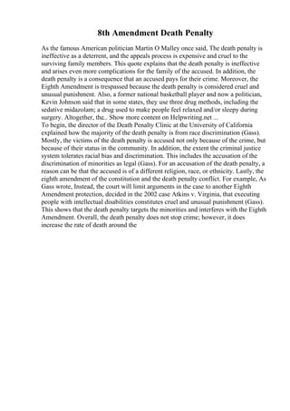 8th Amendment Death Penalty
As the famous American politician Martin O Malley once said, The death penalty is
ineffective as a deterrent, and the appeals process is expensive and cruel to the
surviving family members. This quote explains that the death penalty is ineffective
and arises even more complications for the family of the accused. In addition, the
death penalty is a consequence that an accused pays for their crime. Moreover, the
Eighth Amendment is trespassed because the death penalty is considered cruel and
unusual punishment. Also, a former national basketball player and now a politician,
Kevin Johnson said that in some states, they use three drug methods, including the
sedative midazolam; a drug used to make people feel relaxed and/or sleepy during
surgery. Altogether, the... Show more content on Helpwriting.net ...
To begin, the director of the Death Penalty Clinic at the University of California
explained how the majority of the death penalty is from race discrimination (Gass).
Mostly, the victims of the death penalty is accused not only because of the crime, but
because of their status in the community. In addition, the extent the criminal justice
system tolerates racial bias and discrimination. This includes the accusation of the
discrimination of minorities as legal (Gass). For an accusation of the death penalty, a
reason can be that the accused is of a different religion, race, or ethnicity. Lastly, the
eighth amendment of the constitution and the death penalty conflict. For example, As
Gass wrote, Instead, the court will limit arguments in the case to another Eighth
Amendment protection, decided in the 2002 case Atkins v. Virginia, that executing
people with intellectual disabilities constitutes cruel and unusual punishment (Gass).
This shows that the death penalty targets the minorities and interferes with the Eighth
Amendment. Overall, the death penalty does not stop crime; however, it does
increase the rate of death around the
 