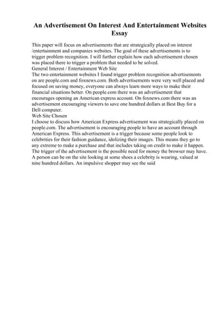 An Advertisement On Interest And Entertainment Websites
Essay
This paper will focus on advertisements that are strategically placed on interest
/entertainment and companies websites. The goal of these advertisements is to
trigger problem recognition. I will further explain how each advertisement chosen
was placed there to trigger a problem that needed to be solved.
General Interest / Entertainment Web Site
The two entertainment websites I found trigger problem recognition advertisements
on are people.com and foxnews.com. Both advertisements were very well placed and
focused on saving money, everyone can always learn more ways to make their
financial situations better. On people.com there was an advertisement that
encourages opening an American express account. On foxnews.com there was an
advertisement encouraging viewers to save one hundred dollars at Best Buy for a
Dell computer.
Web Site Chosen
I choose to discuss how American Express advertisement was strategically placed on
people.com. The advertisement is encouraging people to have an account through
American Express. This advertisement is a trigger because some people look to
celebrities for their fashion guidance, idolizing their images. This means they go to
any extreme to make a purchase and that includes taking on credit to make it happen.
The trigger of the advertisement is the possible need for money the browser may have.
A person can be on the site looking at some shoes a celebrity is wearing, valued at
nine hundred dollars. An impulsive shopper may see the said
 