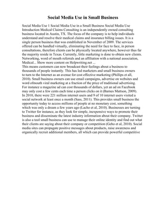 Social Media Use in Small Business
Social Media Use 1 Social Media Use in a Small Business Social Media Use
Introduction Medical Claims Consulting is an independently owned consulting
business located in Austin, TX. The focus of the company is to help individuals
understand and resolve their medical claims and insurance billing issues. It is a
single person business that was established in November of 2009. The services
offered can be handled virtually, eliminating the need for face to face, in person
consultations, therefore clients can be physically located anywhere, however thus far
the majority reside in Texas. Currently, little marketing is done to obtain new clients.
Networking, word of mouth referrals and an affiliation with a national association,
Medical... Show more content on Helpwriting.net ...
This means customers can now broadcast their feelings about a business to
thousands of people instantly. This has led marketers and small business owners
to turn to the Internet as an avenue for cost effective marketing (Phillips et all,
2010). Small business owners can use email campaigns, advertise on websites and
word ofmouth viral marketing at a fraction of the price of traditional advertising.
For instance a magazine ad can cost thousands of dollars, yet an ad on Facebook
may only cost a few cents each time a person clicks on it (Barnes Mattson, 2009).
In 2010, there were 221 million internet users and 9 of 10 internet users visited a
social network at least once a month (Sass, 2011). This provides small business the
opportunity today to access millions of people at no monetary cost, something
which was only a dream a few years ago (Lacho et al, 2010). Businesses are turning
to Twitter for instance, as they look for simple, inexpensive ways to promote their
business and disseminate the latest industry information about their company. Twitter
is also a tool small business can use to manage their online identity and find out what
their clients are saying about their company or competition (Geho et al, 2010). Social
media sites can propagate positive messages about products, raise awareness and
organically recruit additional members, all which can provide powerful competitive
 
