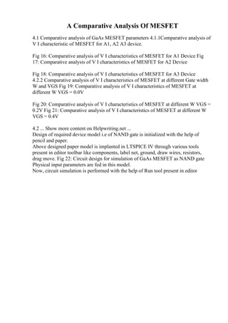 A Comparative Analysis Of MESFET
4.1 Comparative analysis of GaAs MESFET parameters 4.1.1Comparative analysis of
V I characteristic of MESFET for A1, A2 A3 device.
Fig 16: Comparative analysis of V I characteristics of MESFET for A1 Device Fig
17: Comparative analysis of V I characteristics of MESFET for A2 Device
Fig 18: Comparative analysis of V I characteristics of MESFET for A3 Device
4.2.2 Comparative analysis of V I characteristics of MESFET at different Gate width
W and VGS Fig 19: Comparative analysis of V I characteristics of MESFET at
different W VGS = 0.0V
Fig 20: Comparative analysis of V I characteristics of MESFET at different W VGS =
0.2V Fig 21: Comparative analysis of V I characteristics of MESFET at different W
VGS = 0.4V
4.2 ... Show more content on Helpwriting.net ...
Design of required device model i.e of NAND gate is initialized with the help of
pencil and paper.
Above designed paper model is implanted in LTSPICE IV through various tools
present in editor toolbar like components, label net, ground, draw wires, resistors,
drag move. Fig 22: Circuit design for simulation of GaAs MESFET as NAND gate
Physical input parameters are fed in this model.
Now, circuit simulation is performed with the help of Run tool present in editor
 