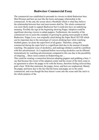Budweiser Commercial Essay
The commercial was established to persuade its viewers to drink Budweiser beer.
Men/Women and beer are just like the horse and puppy relationship in the
commercial. At the end, the screen shows #bestbuds which is what they believe
the relationship between beer and men/women shall be. The whole commercial
was most likely made to support Budweiser but it could also have an underlying
meaning. Possibly the sign at the beginning showing Puppy Adoption could be
significant showing viewers to adopt puppies. Furthermore, the morality of the
commercial was to assist the company in growing by getting more people to drink
Budweiser. Puppy Love, was originally aired during the Super Bowl XLVIII which
can be important due to the stereotype of viewers drinking beer while watching
football games, let alone the super bowl of all games. Therefore, airing this
commercial during the super bowl is a significant deal due to the amount of people
watching. The popular issue of alcoholics, and underage drinkers could be a problem
with this advertisement. As I explained before recovering alcoholics can be affected
tremendously by watching advertisements compared to this one due to the possibility
of relapsing.... Show more content on Helpwriting.net ...
This could be creating a connection between adopting puppies and grabbing a beer. I
say that because the owner of the adoption center and the owner of the farm come to
an agreement to allow the puppy to be with the horses, therefore feeling relieved they
grab a beer. With that statement, the puppy, horse, and beer are emphasized. Mainly
the puppy and horse due to the fact that the horse and puppy are in the entire
commercial, and even though the beer doesn t come into the scene until the end it is
the whole purpose of the
 