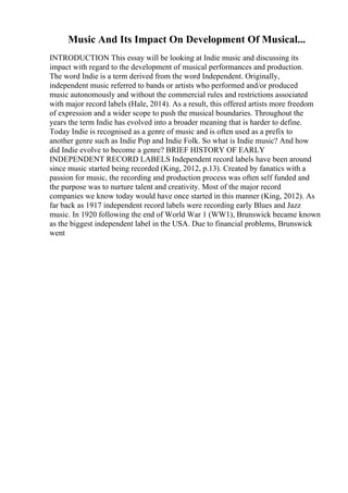 Music And Its Impact On Development Of Musical...
INTRODUCTION This essay will be looking at Indie music and discussing its
impact with regard to the development of musical performances and production.
The word Indie is a term derived from the word Independent. Originally,
independent music referred to bands or artists who performed and/or produced
music autonomously and without the commercial rules and restrictions associated
with major record labels (Hale, 2014). As a result, this offered artists more freedom
of expression and a wider scope to push the musical boundaries. Throughout the
years the term Indie has evolved into a broader meaning that is harder to define.
Today Indie is recognised as a genre of music and is often used as a prefix to
another genre such as Indie Pop and Indie Folk. So what is Indie music? And how
did Indie evolve to become a genre? BRIEF HISTORY OF EARLY
INDEPENDENT RECORD LABELS Independent record labels have been around
since music started being recorded (King, 2012, p.13). Created by fanatics with a
passion for music, the recording and production process was often self funded and
the purpose was to nurture talent and creativity. Most of the major record
companies we know today would have once started in this manner (King, 2012). As
far back as 1917 independent record labels were recording early Blues and Jazz
music. In 1920 following the end of World War 1 (WW1), Brunswick became known
as the biggest independent label in the USA. Due to financial problems, Brunswick
went
 