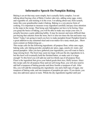 Informative Speech On Pumpkin Baking
Baking is an art that may seem simple, but is actually fairly complex. I m not
talking about buying a box of Betty Crocker cake mix, adding some eggs, water,
and vegetable oil, and sticking it in the oven. I m talking about real, from scratch,
tastes like your grandmother made it baking. Baking is a very precise form of
cooking. It is important to measure every ingredient carefully and pay close attention
to the steps in the recipe. That being said, bakingdoes not have to be boring. Once
you grasp the basics of baking, you will be able to make any recipe your own. It
actually becomes a quite addicting hobby. It may be messier and more difficult than
just buying that cakemix from the store, but it is also ten times the fun and tastes way
better! Today I am going to teach you how to make pumpkin bread. Pumpkin bread is
a great addition to any autumnal meal and even makes for a tasty snack just... Show
more content on Helpwriting.net ...
This recipe calls for the following ingredients: all purpose flour, white cane sugar,
baking soda, salt, baking powder, pumpkin pie spice, eggs, canola oil, water, and
pureed pumpkin. After you have gathered your ingredients, you will want to find a
large mixing bowl. The bowl may seem too large with just the dry ingredients in it,
but this bowl will eventually hold the finished batter, so make sure it is large
enough! To this bowl you will add one and two thirds cup of all purpose flour.
Flour is the ingredient that gives your baked goods their nice, fluffy texture. Since
this recipe calls for all purpose flour and not self rising flour, you will also need to
add half a teaspoon of baking powder and three fourths a teaspoon of salt. After
this, you will add the remaining dry ingredients: one and a half cups of sugar, one
teaspoon of baking soda, and one teaspoon of pumpkin pie spice. If you desire, you
may also add more spices to taste. Whisk the dry ingredients together until just
 