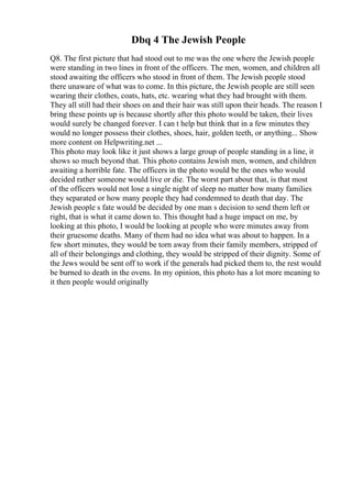 Dbq 4 The Jewish People
Q8. The first picture that had stood out to me was the one where the Jewish people
were standing in two lines in front of the officers. The men, women, and children all
stood awaiting the officers who stood in front of them. The Jewish people stood
there unaware of what was to come. In this picture, the Jewish people are still seen
wearing their clothes, coats, hats, etc. wearing what they had brought with them.
They all still had their shoes on and their hair was still upon their heads. The reason I
bring these points up is because shortly after this photo would be taken, their lives
would surely be changed forever. I can t help but think that in a few minutes they
would no longer possess their clothes, shoes, hair, golden teeth, or anything... Show
more content on Helpwriting.net ...
This photo may look like it just shows a large group of people standing in a line, it
shows so much beyond that. This photo contains Jewish men, women, and children
awaiting a horrible fate. The officers in the photo would be the ones who would
decided rather someone would live or die. The worst part about that, is that most
of the officers would not lose a single night of sleep no matter how many families
they separated or how many people they had condemned to death that day. The
Jewish people s fate would be decided by one man s decision to send them left or
right, that is what it came down to. This thought had a huge impact on me, by
looking at this photo, I would be looking at people who were minutes away from
their gruesome deaths. Many of them had no idea what was about to happen. In a
few short minutes, they would be torn away from their family members, stripped of
all of their belongings and clothing, they would be stripped of their dignity. Some of
the Jews would be sent off to work if the generals had picked them to, the rest would
be burned to death in the ovens. In my opinion, this photo has a lot more meaning to
it then people would originally
 
