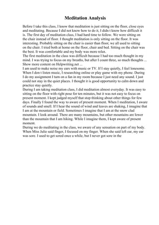 Meditation Analysis
Before I take this class, I know that meditation is just sitting on the floor, close eyes
and meditating. Because I did not know how to do it, I didn t know how difficult it
is. The first day of meditation class, I had hard time to follow. We were sitting on
the chair instead of floor. I thought meditation is only sitting on the floor. It was
interesting. Probably sitting on the chair is easier than floor; we all used to sitting
on the chair. I tried both at home on the floor, chair and bed. Sitting on the chair was
the best. It was comfortable and my body was more relax.
The first meditation in the class was difficult because I had too much thought in my
mind. I was trying to focus on my breaths, but after I count three, so much thoughts ...
Show more content on Helpwriting.net ...
I am used to make noise my ears with music or TV. If I stay quietly, I feel lonesome.
When I don t listen music, I researching online or play game with my phone. During
I do my assignment I turn on a fan in my room because I just need any sound. I just
could not stay in the quiet places. I thought it is good opportunity to calm down and
practice stay quietly.
During I am taking meditation class, I did meditation almost everyday. It was easy to
sitting on the floor with right pose for ten minutes, but it was not easy to focus on
present moment. I kept judged myself that stop thinking about other things for few
days. Finally I found the way to aware of present moment. When I meditation, I aware
of sounds and smell. If I hear the sound of wind and leaves are shaking, I imagine that
I am at the mountain or field. Sometimes I imagine that I am at the snow clad
mountain. I look around. There are many mountains, but other mountains are lower
than the mountain that I am hiking. While I imagine them, I kept aware of present
moment.
During we do meditating in the class, we aware of any sensation on part of my body.
When Miss Julie said finger, I focused on my finger. When she said left ear, my ear
was sore. I used to get sored once a while, but I never got sore in the
 