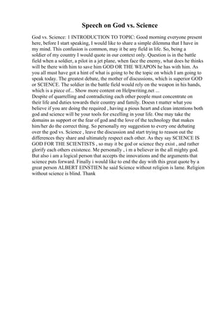 Speech on God vs. Science
God vs. Science: 1 INTRODUCTION TO TOPIC: Good morning everyone present
here, before I start speaking, I would like to share a simple dilemma that I have in
my mind. This confusion is common, may it be any field in life. So, being a
soldier of my country I would quote in our context only. Question is in the battle
field when a soldier, a pilot in a jet plane, when face the enemy, what does he thinks
will be there with him to save him GOD OR THE WEAPON he has with him. As
you all must have got a hint of what is going to be the topic on which I am going to
speak today. The greatest debate, the mother of discussions, which is superior GOD
or SCIENCE. The soldier in the battle field would rely on the weapon in his hands,
which is a piece of... Show more content on Helpwriting.net ...
Despite of quarrelling and contradicting each other people must concentrate on
their life and duties towards their country and family. Doesn t matter what you
believe if you are doing the required , having a pious heart and clean intentions both
god and science will be your tools for excelling in your life. One may take the
domains as support or the fear of god and the love of the technology that makes
him/her do the correct thing. So personally my suggestion to every one debating
over the god vs. Science , leave the discussion and start trying to reason out the
differences they share and ultimately respect each other. As they say SCIENCE IS
GOD FOR THE SCIENTISTS , so may it be god or science they exist , and rather
glorify each others existence. Me personally , i m a believer in the all mighty god.
But also i am a logical person that accepts the innovations and the arguments that
science puts forward. Finally i would like to end the day with this great quote by a
great person ALBERT EINSTIEN he said Science without religion is lame. Religion
without science is blind. Thank
 