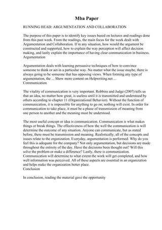 Mba Paper
RUNNING HEAD: ARGUMENTATION AND COLLABORATION
The purpose of this paper is to identify key issues based on lectures and readings done
from this past week. From the readings, the main focus for the week dealt with
Argumentation and Collaboration. If in any situation, how would the argument be
constructed and supported, how to explain the way perception will affect decision
making, and lastly explain the importance of having clear communication in business.
Argumentation
Argumentation deals with learning persuasive techniques of how to convince
someone to think or act in a particular way. No matter what the issue maybe, there is
always going to be someone that has opposing views. When forming any type of
argumentation, the ... Show more content on Helpwriting.net ...
Communication
The vitality of communication is very important. Robbins and Judge (2007) tells us
that an idea, no matter how great, is useless until it is transmitted and understood by
others according to chapter 11 (Organizational Behavior). Without the function of
communication, it is impossible for anything to go on; nothing will exist. In order for
communication to take place, it must be a phase of transmission of meaning from
one person to another and the meaning must be understood.
The most useful concept or idea is communication. Communication is what makes
things or break things. The effectiveness of how the well the communication is will
determine the outcome of any situation. Anyone can communicate, but as stated
before, there must be transmission and meaning. Realistically, all of the concepts and
issues relate to the organization. Everyday, argumentation is performed. Why do you
feel this is adequate for the company? Not only argumentation, but decisions are made
throughout the entirety of the day. Have the decisions been thought out? Will this
solve the problem or make a difference? Lastly, there is communication.
Communication will determine to what extent the work will get completed, and how
well information was perceived. All of these aspects are essential in an organization
and helps make the organization better place.
Conclusion
In conclusion, reading the material gave the opportunity
 