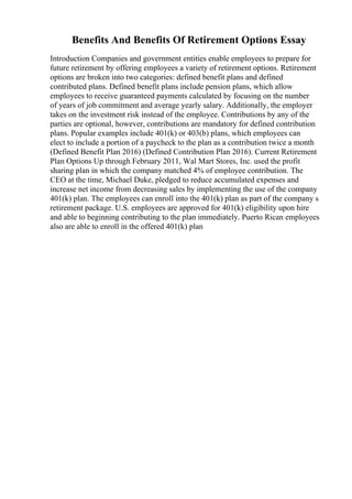 Benefits And Benefits Of Retirement Options Essay
Introduction Companies and government entities enable employees to prepare for
future retirement by offering employees a variety of retirement options. Retirement
options are broken into two categories: defined benefit plans and defined
contributed plans. Defined benefit plans include pension plans, which allow
employees to receive guaranteed payments calculated by focusing on the number
of years of job commitment and average yearly salary. Additionally, the employer
takes on the investment risk instead of the employee. Contributions by any of the
parties are optional, however, contributions are mandatory for defined contribution
plans. Popular examples include 401(k) or 403(b) plans, which employees can
elect to include a portion of a paycheck to the plan as a contribution twice a month
(Defined Benefit Plan 2016) (Defined Contribution Plan 2016). Current Retirement
Plan Options Up through February 2011, Wal Mart Stores, Inc. used the profit
sharing plan in which the company matched 4% of employee contribution. The
CEO at the time, Michael Duke, pledged to reduce accumulated expenses and
increase net income from decreasing sales by implementing the use of the company
401(k) plan. The employees can enroll into the 401(k) plan as part of the company s
retirement package. U.S. employees are approved for 401(k) eligibility upon hire
and able to beginning contributing to the plan immediately. Puerto Rican employees
also are able to enroll in the offered 401(k) plan
 