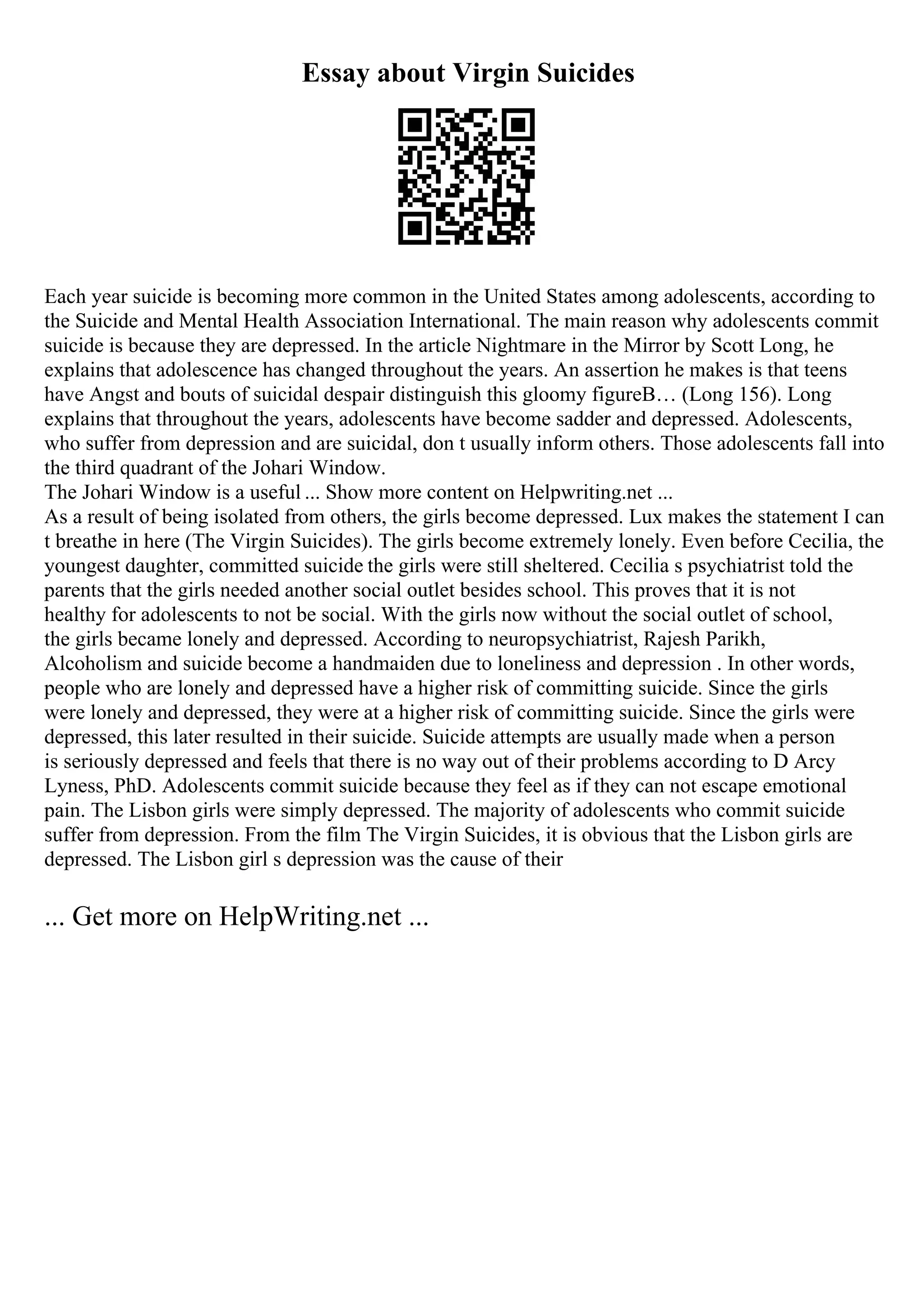 Essay about Virgin Suicides
Each year suicide is becoming more common in the United States among adolescents, according to
the Suicide and Mental Health Association International. The main reason why adolescents commit
suicide is because they are depressed. In the article Nightmare in the Mirror by Scott Long, he
explains that adolescence has changed throughout the years. An assertion he makes is that teens
have Angst and bouts of suicidal despair distinguish this gloomy figureВ… (Long 156). Long
explains that throughout the years, adolescents have become sadder and depressed. Adolescents,
who suffer from depression and are suicidal, don t usually inform others. Those adolescents fall into
the third quadrant of the Johari Window.
The Johari Window is a useful ... Show more content on Helpwriting.net ...
As a result of being isolated from others, the girls become depressed. Lux makes the statement I can
t breathe in here (The Virgin Suicides). The girls become extremely lonely. Even before Cecilia, the
youngest daughter, committed suicide the girls were still sheltered. Cecilia s psychiatrist told the
parents that the girls needed another social outlet besides school. This proves that it is not
healthy for adolescents to not be social. With the girls now without the social outlet of school,
the girls became lonely and depressed. According to neuropsychiatrist, Rajesh Parikh,
Alcoholism and suicide become a handmaiden due to loneliness and depression . In other words,
people who are lonely and depressed have a higher risk of committing suicide. Since the girls
were lonely and depressed, they were at a higher risk of committing suicide. Since the girls were
depressed, this later resulted in their suicide. Suicide attempts are usually made when a person
is seriously depressed and feels that there is no way out of their problems according to D Arcy
Lyness, PhD. Adolescents commit suicide because they feel as if they can not escape emotional
pain. The Lisbon girls were simply depressed. The majority of adolescents who commit suicide
suffer from depression. From the film The Virgin Suicides, it is obvious that the Lisbon girls are
depressed. The Lisbon girl s depression was the cause of their
... Get more on HelpWriting.net ...
 