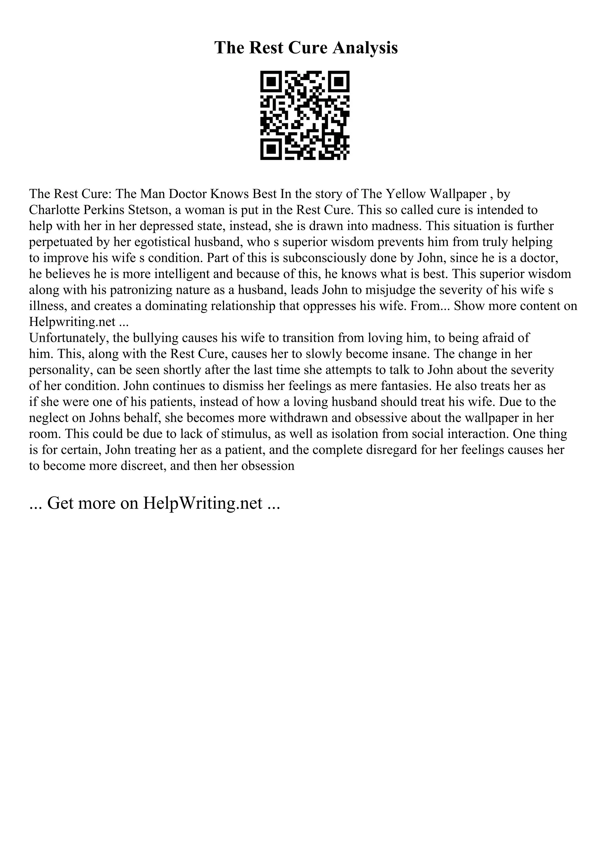 The Rest Cure Analysis
The Rest Cure: The Man Doctor Knows Best In the story of The Yellow Wallpaper , by
Charlotte Perkins Stetson, a woman is put in the Rest Cure. This so called cure is intended to
help with her in her depressed state, instead, she is drawn into madness. This situation is further
perpetuated by her egotistical husband, who s superior wisdom prevents him from truly helping
to improve his wife s condition. Part of this is subconsciously done by John, since he is a doctor,
he believes he is more intelligent and because of this, he knows what is best. This superior wisdom
along with his patronizing nature as a husband, leads John to misjudge the severity of his wife s
illness, and creates a dominating relationship that oppresses his wife. From... Show more content on
Helpwriting.net ...
Unfortunately, the bullying causes his wife to transition from loving him, to being afraid of
him. This, along with the Rest Cure, causes her to slowly become insane. The change in her
personality, can be seen shortly after the last time she attempts to talk to John about the severity
of her condition. John continues to dismiss her feelings as mere fantasies. He also treats her as
if she were one of his patients, instead of how a loving husband should treat his wife. Due to the
neglect on Johns behalf, she becomes more withdrawn and obsessive about the wallpaper in her
room. This could be due to lack of stimulus, as well as isolation from social interaction. One thing
is for certain, John treating her as a patient, and the complete disregard for her feelings causes her
to become more discreet, and then her obsession
... Get more on HelpWriting.net ...
 
