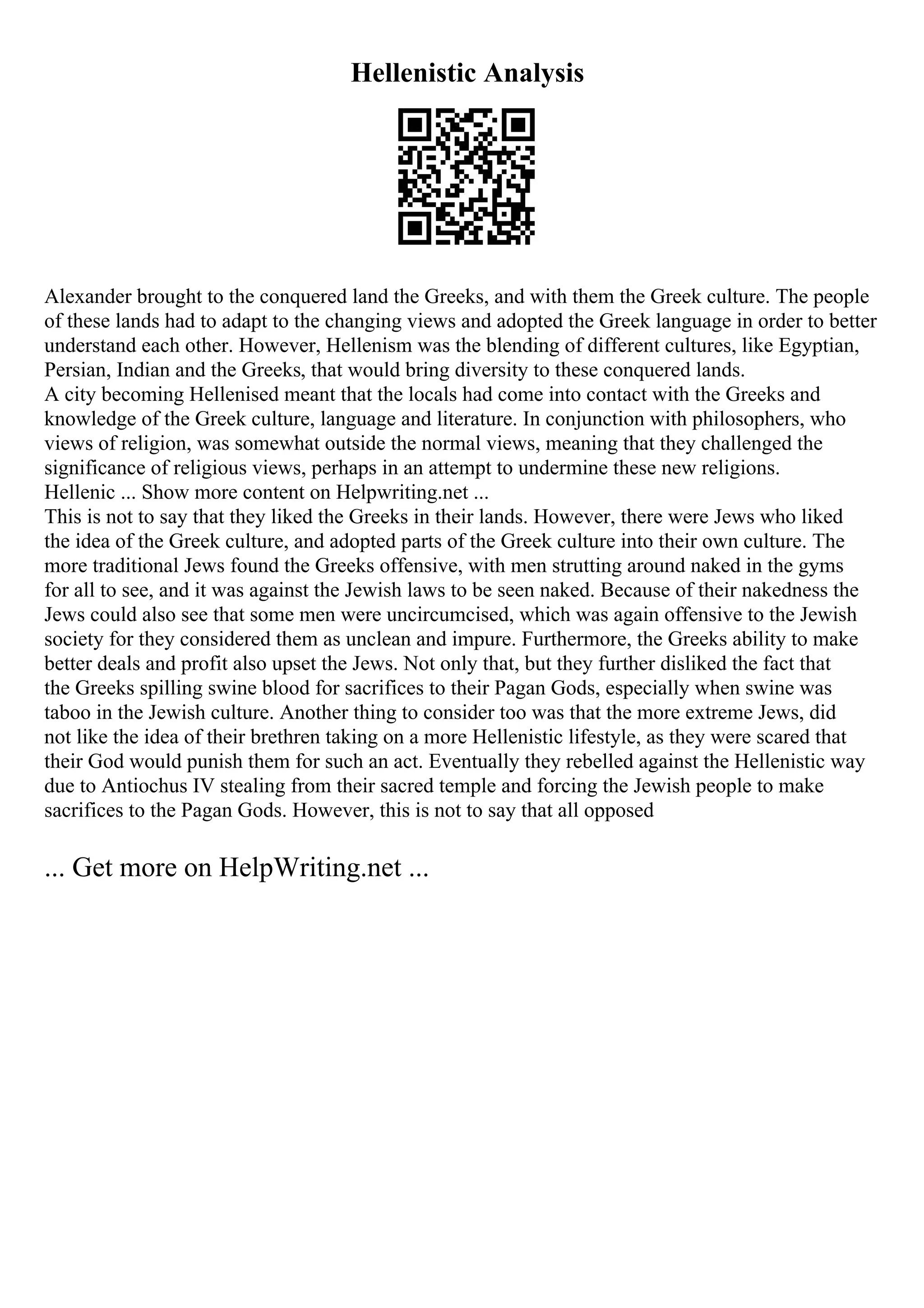 Hellenistic Analysis
Alexander brought to the conquered land the Greeks, and with them the Greek culture. The people
of these lands had to adapt to the changing views and adopted the Greek language in order to better
understand each other. However, Hellenism was the blending of different cultures, like Egyptian,
Persian, Indian and the Greeks, that would bring diversity to these conquered lands.
A city becoming Hellenised meant that the locals had come into contact with the Greeks and
knowledge of the Greek culture, language and literature. In conjunction with philosophers, who
views of religion, was somewhat outside the normal views, meaning that they challenged the
significance of religious views, perhaps in an attempt to undermine these new religions.
Hellenic ... Show more content on Helpwriting.net ...
This is not to say that they liked the Greeks in their lands. However, there were Jews who liked
the idea of the Greek culture, and adopted parts of the Greek culture into their own culture. The
more traditional Jews found the Greeks offensive, with men strutting around naked in the gyms
for all to see, and it was against the Jewish laws to be seen naked. Because of their nakedness the
Jews could also see that some men were uncircumcised, which was again offensive to the Jewish
society for they considered them as unclean and impure. Furthermore, the Greeks ability to make
better deals and profit also upset the Jews. Not only that, but they further disliked the fact that
the Greeks spilling swine blood for sacrifices to their Pagan Gods, especially when swine was
taboo in the Jewish culture. Another thing to consider too was that the more extreme Jews, did
not like the idea of their brethren taking on a more Hellenistic lifestyle, as they were scared that
their God would punish them for such an act. Eventually they rebelled against the Hellenistic way
due to Antiochus IV stealing from their sacred temple and forcing the Jewish people to make
sacrifices to the Pagan Gods. However, this is not to say that all opposed
... Get more on HelpWriting.net ...
 