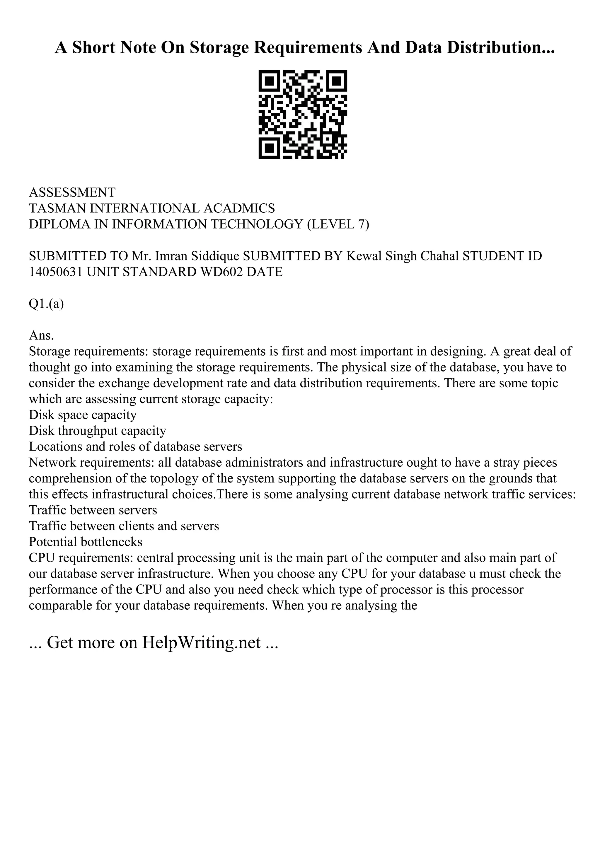 A Short Note On Storage Requirements And Data Distribution...
ASSESSMENT
TASMAN INTERNATIONAL ACADMICS
DIPLOMA IN INFORMATION TECHNOLOGY (LEVEL 7)
SUBMITTED TO Mr. Imran Siddique SUBMITTED BY Kewal Singh Chahal STUDENT ID
14050631 UNIT STANDARD WD602 DATE
Q1.(a)
Ans.
Storage requirements: storage requirements is first and most important in designing. A great deal of
thought go into examining the storage requirements. The physical size of the database, you have to
consider the exchange development rate and data distribution requirements. There are some topic
which are assessing current storage capacity:
Disk space capacity
Disk throughput capacity
Locations and roles of database servers
Network requirements: all database administrators and infrastructure ought to have a stray pieces
comprehension of the topology of the system supporting the database servers on the grounds that
this effects infrastructural choices.There is some analysing current database network traffic services:
Traffic between servers
Traffic between clients and servers
Potential bottlenecks
CPU requirements: central processing unit is the main part of the computer and also main part of
our database server infrastructure. When you choose any CPU for your database u must check the
performance of the CPU and also you need check which type of processor is this processor
comparable for your database requirements. When you re analysing the
... Get more on HelpWriting.net ...
 