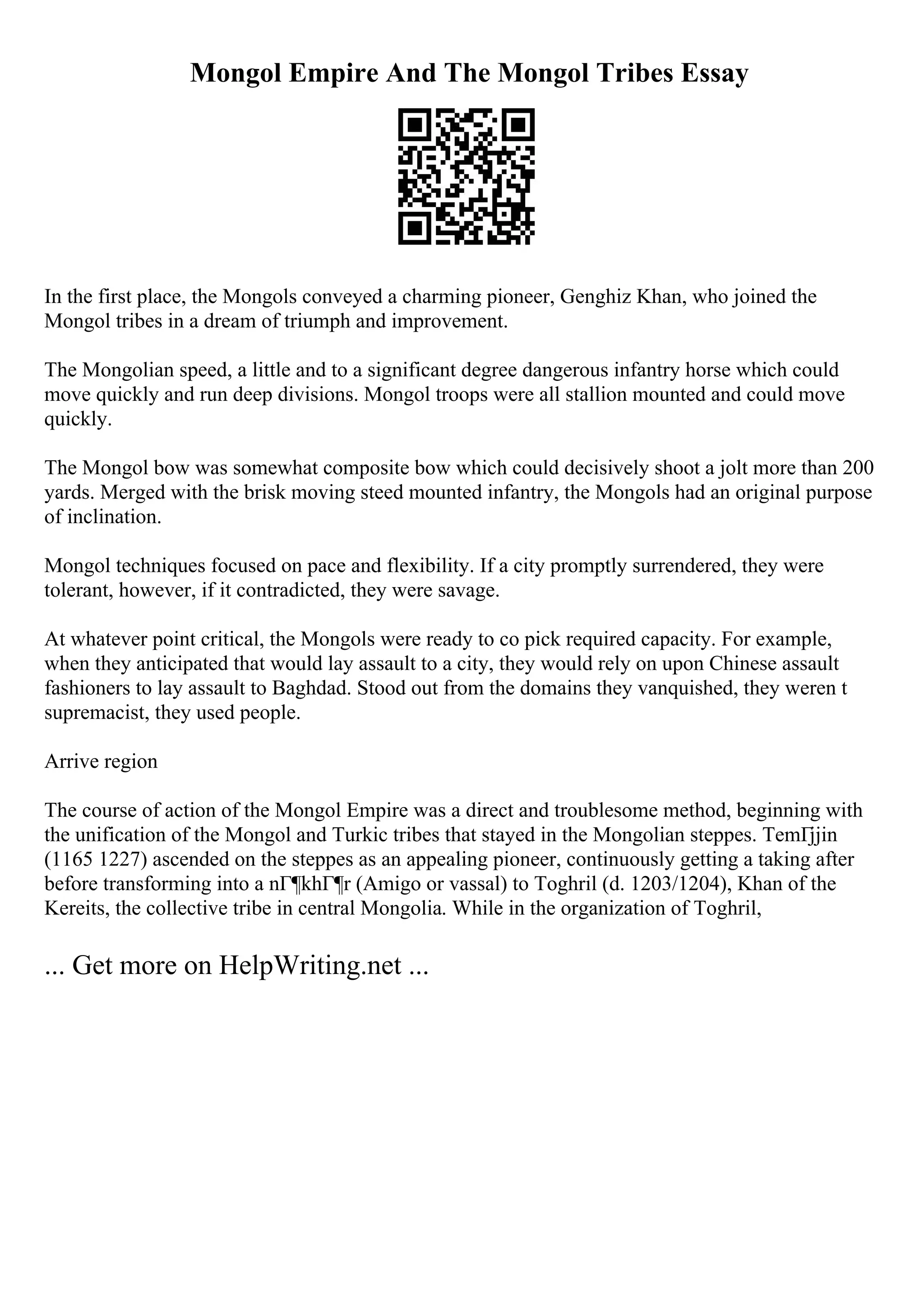Mongol Empire And The Mongol Tribes Essay
In the first place, the Mongols conveyed a charming pioneer, Genghiz Khan, who joined the
Mongol tribes in a dream of triumph and improvement.
The Mongolian speed, a little and to a significant degree dangerous infantry horse which could
move quickly and run deep divisions. Mongol troops were all stallion mounted and could move
quickly.
The Mongol bow was somewhat composite bow which could decisively shoot a jolt more than 200
yards. Merged with the brisk moving steed mounted infantry, the Mongols had an original purpose
of inclination.
Mongol techniques focused on pace and flexibility. If a city promptly surrendered, they were
tolerant, however, if it contradicted, they were savage.
At whatever point critical, the Mongols were ready to co pick required capacity. For example,
when they anticipated that would lay assault to a city, they would rely on upon Chinese assault
fashioners to lay assault to Baghdad. Stood out from the domains they vanquished, they weren t
supremacist, they used people.
Arrive region
The course of action of the Mongol Empire was a direct and troublesome method, beginning with
the unification of the Mongol and Turkic tribes that stayed in the Mongolian steppes. TemГјjin
(1165 1227) ascended on the steppes as an appealing pioneer, continuously getting a taking after
before transforming into a nГ¶khГ¶r (Amigo or vassal) to Toghril (d. 1203/1204), Khan of the
Kereits, the collective tribe in central Mongolia. While in the organization of Toghril,
... Get more on HelpWriting.net ...
 