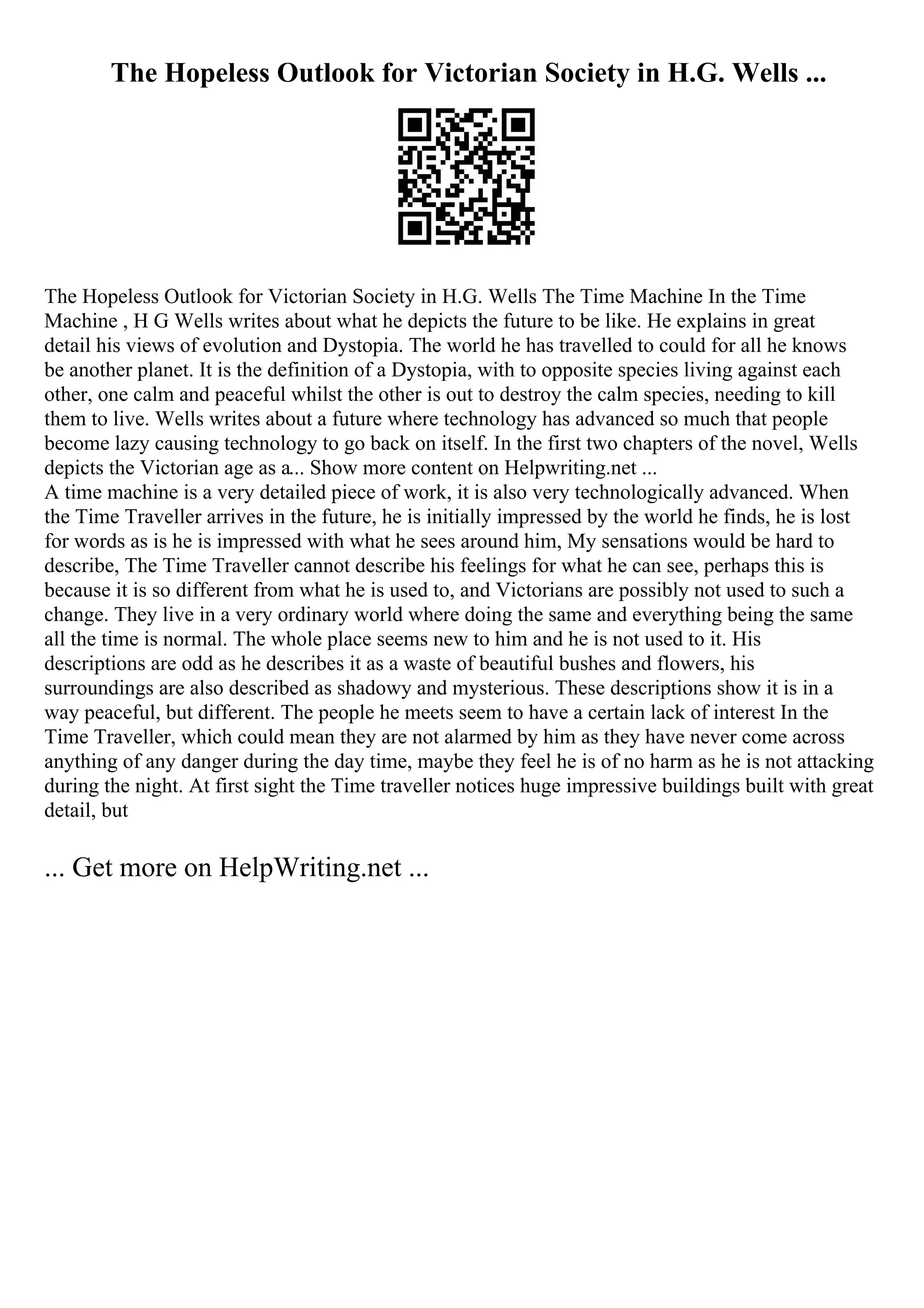 The Hopeless Outlook for Victorian Society in H.G. Wells ...
The Hopeless Outlook for Victorian Society in H.G. Wells The Time Machine In the Time
Machine , H G Wells writes about what he depicts the future to be like. He explains in great
detail his views of evolution and Dystopia. The world he has travelled to could for all he knows
be another planet. It is the definition of a Dystopia, with to opposite species living against each
other, one calm and peaceful whilst the other is out to destroy the calm species, needing to kill
them to live. Wells writes about a future where technology has advanced so much that people
become lazy causing technology to go back on itself. In the first two chapters of the novel, Wells
depicts the Victorian age as a... Show more content on Helpwriting.net ...
A time machine is a very detailed piece of work, it is also very technologically advanced. When
the Time Traveller arrives in the future, he is initially impressed by the world he finds, he is lost
for words as is he is impressed with what he sees around him, My sensations would be hard to
describe, The Time Traveller cannot describe his feelings for what he can see, perhaps this is
because it is so different from what he is used to, and Victorians are possibly not used to such a
change. They live in a very ordinary world where doing the same and everything being the same
all the time is normal. The whole place seems new to him and he is not used to it. His
descriptions are odd as he describes it as a waste of beautiful bushes and flowers, his
surroundings are also described as shadowy and mysterious. These descriptions show it is in a
way peaceful, but different. The people he meets seem to have a certain lack of interest In the
Time Traveller, which could mean they are not alarmed by him as they have never come across
anything of any danger during the day time, maybe they feel he is of no harm as he is not attacking
during the night. At first sight the Time traveller notices huge impressive buildings built with great
detail, but
... Get more on HelpWriting.net ...
 