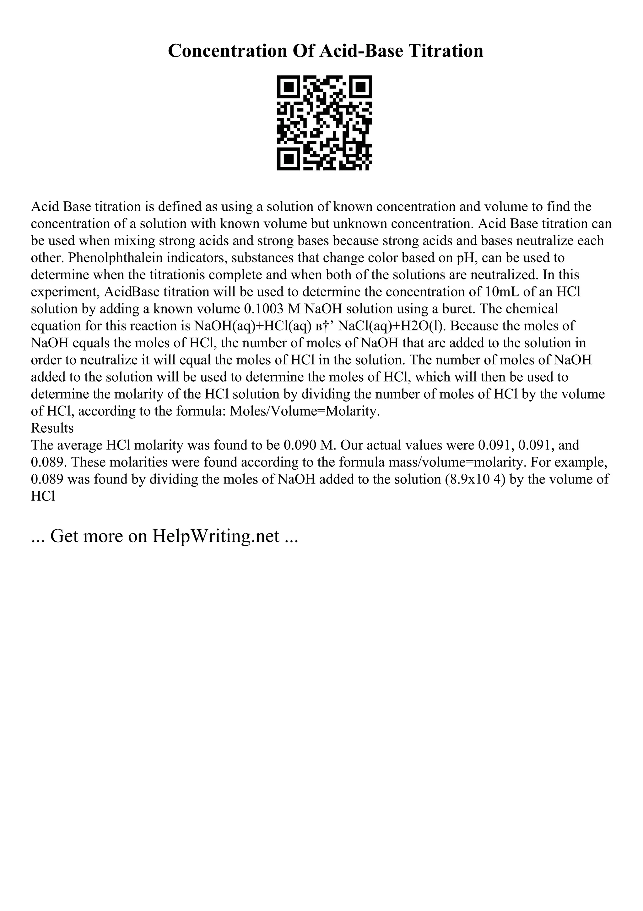 Concentration Of Acid-Base Titration
Acid Base titration is defined as using a solution of known concentration and volume to find the
concentration of a solution with known volume but unknown concentration. Acid Base titration can
be used when mixing strong acids and strong bases because strong acids and bases neutralize each
other. Phenolphthalein indicators, substances that change color based on pH, can be used to
determine when the titrationis complete and when both of the solutions are neutralized. In this
experiment, AcidBase titration will be used to determine the concentration of 10mL of an HCl
solution by adding a known volume 0.1003 M NaOH solution using a buret. The chemical
equation for this reaction is NaOH(aq)+HCl(aq) в†’ NaCl(aq)+H2O(l). Because the moles of
NaOH equals the moles of HCl, the number of moles of NaOH that are added to the solution in
order to neutralize it will equal the moles of HCl in the solution. The number of moles of NaOH
added to the solution will be used to determine the moles of HCl, which will then be used to
determine the molarity of the HCl solution by dividing the number of moles of HCl by the volume
of HCl, according to the formula: Moles/Volume=Molarity.
Results
The average HCl molarity was found to be 0.090 M. Our actual values were 0.091, 0.091, and
0.089. These molarities were found according to the formula mass/volume=molarity. For example,
0.089 was found by dividing the moles of NaOH added to the solution (8.9x10 4) by the volume of
HCl
... Get more on HelpWriting.net ...
 