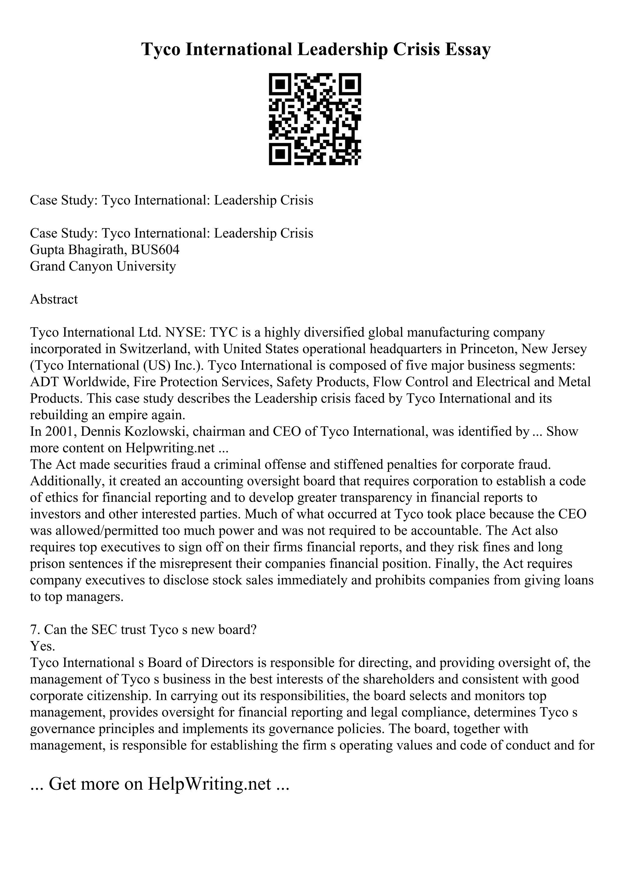 Tyco International Leadership Crisis Essay
Case Study: Tyco International: Leadership Crisis
Case Study: Tyco International: Leadership Crisis
Gupta Bhagirath, BUS604
Grand Canyon University
Abstract
Tyco International Ltd. NYSE: TYC is a highly diversified global manufacturing company
incorporated in Switzerland, with United States operational headquarters in Princeton, New Jersey
(Tyco International (US) Inc.). Tyco International is composed of five major business segments:
ADT Worldwide, Fire Protection Services, Safety Products, Flow Control and Electrical and Metal
Products. This case study describes the Leadership crisis faced by Tyco International and its
rebuilding an empire again.
In 2001, Dennis Kozlowski, chairman and CEO of Tyco International, was identified by ... Show
more content on Helpwriting.net ...
The Act made securities fraud a criminal offense and stiffened penalties for corporate fraud.
Additionally, it created an accounting oversight board that requires corporation to establish a code
of ethics for financial reporting and to develop greater transparency in financial reports to
investors and other interested parties. Much of what occurred at Tyco took place because the CEO
was allowed/permitted too much power and was not required to be accountable. The Act also
requires top executives to sign off on their firms financial reports, and they risk fines and long
prison sentences if the misrepresent their companies financial position. Finally, the Act requires
company executives to disclose stock sales immediately and prohibits companies from giving loans
to top managers.
7. Can the SEC trust Tyco s new board?
Yes.
Tyco International s Board of Directors is responsible for directing, and providing oversight of, the
management of Tyco s business in the best interests of the shareholders and consistent with good
corporate citizenship. In carrying out its responsibilities, the board selects and monitors top
management, provides oversight for financial reporting and legal compliance, determines Tyco s
governance principles and implements its governance policies. The board, together with
management, is responsible for establishing the firm s operating values and code of conduct and for
... Get more on HelpWriting.net ...
 