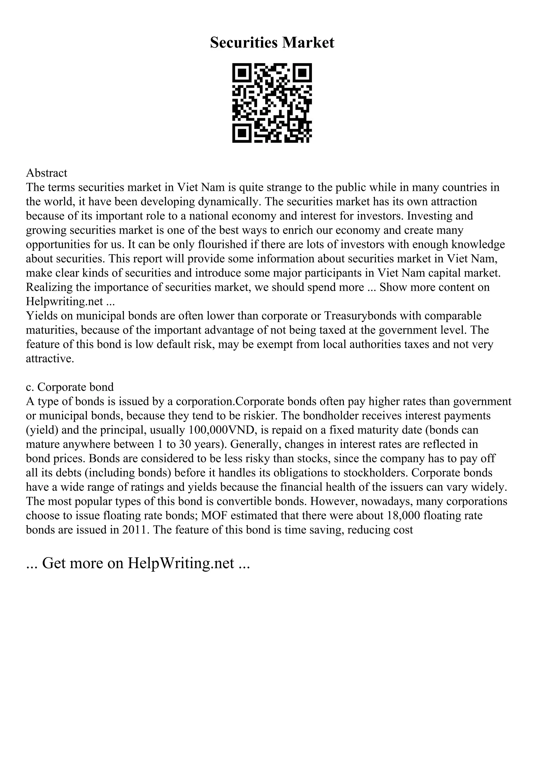 Securities Market
Abstract
The terms securities market in Viet Nam is quite strange to the public while in many countries in
the world, it have been developing dynamically. The securities market has its own attraction
because of its important role to a national economy and interest for investors. Investing and
growing securities market is one of the best ways to enrich our economy and create many
opportunities for us. It can be only flourished if there are lots of investors with enough knowledge
about securities. This report will provide some information about securities market in Viet Nam,
make clear kinds of securities and introduce some major participants in Viet Nam capital market.
Realizing the importance of securities market, we should spend more ... Show more content on
Helpwriting.net ...
Yields on municipal bonds are often lower than corporate or Treasurybonds with comparable
maturities, because of the important advantage of not being taxed at the government level. The
feature of this bond is low default risk, may be exempt from local authorities taxes and not very
attractive.
c. Corporate bond
A type of bonds is issued by a corporation.Corporate bonds often pay higher rates than government
or municipal bonds, because they tend to be riskier. The bondholder receives interest payments
(yield) and the principal, usually 100,000VND, is repaid on a fixed maturity date (bonds can
mature anywhere between 1 to 30 years). Generally, changes in interest rates are reflected in
bond prices. Bonds are considered to be less risky than stocks, since the company has to pay off
all its debts (including bonds) before it handles its obligations to stockholders. Corporate bonds
have a wide range of ratings and yields because the financial health of the issuers can vary widely.
The most popular types of this bond is convertible bonds. However, nowadays, many corporations
choose to issue floating rate bonds; MOF estimated that there were about 18,000 floating rate
bonds are issued in 2011. The feature of this bond is time saving, reducing cost
... Get more on HelpWriting.net ...
 