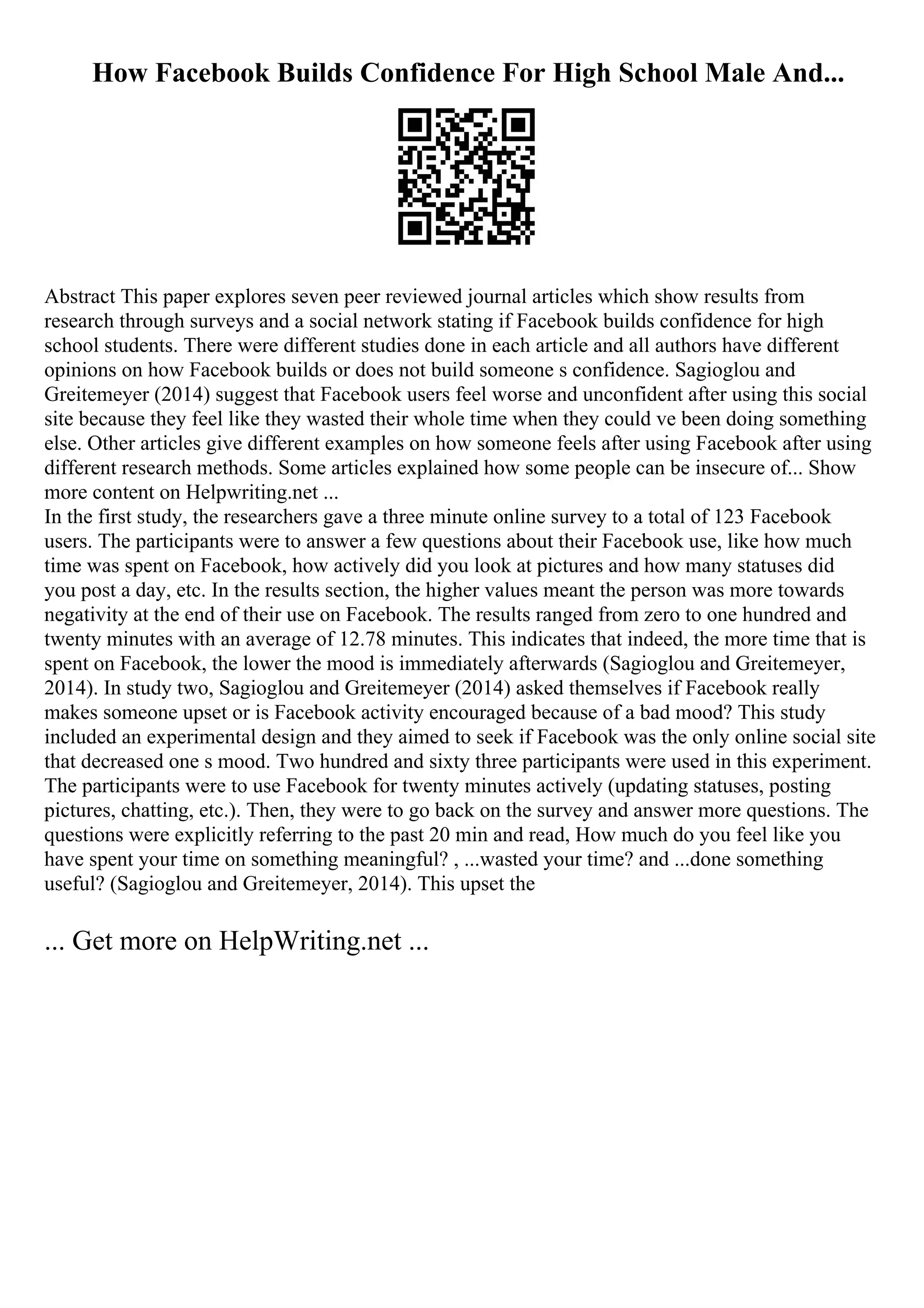 How Facebook Builds Confidence For High School Male And...
Abstract This paper explores seven peer reviewed journal articles which show results from
research through surveys and a social network stating if Facebook builds confidence for high
school students. There were different studies done in each article and all authors have different
opinions on how Facebook builds or does not build someone s confidence. Sagioglou and
Greitemeyer (2014) suggest that Facebook users feel worse and unconfident after using this social
site because they feel like they wasted their whole time when they could ve been doing something
else. Other articles give different examples on how someone feels after using Facebook after using
different research methods. Some articles explained how some people can be insecure of... Show
more content on Helpwriting.net ...
In the first study, the researchers gave a three minute online survey to a total of 123 Facebook
users. The participants were to answer a few questions about their Facebook use, like how much
time was spent on Facebook, how actively did you look at pictures and how many statuses did
you post a day, etc. In the results section, the higher values meant the person was more towards
negativity at the end of their use on Facebook. The results ranged from zero to one hundred and
twenty minutes with an average of 12.78 minutes. This indicates that indeed, the more time that is
spent on Facebook, the lower the mood is immediately afterwards (Sagioglou and Greitemeyer,
2014). In study two, Sagioglou and Greitemeyer (2014) asked themselves if Facebook really
makes someone upset or is Facebook activity encouraged because of a bad mood? This study
included an experimental design and they aimed to seek if Facebook was the only online social site
that decreased one s mood. Two hundred and sixty three participants were used in this experiment.
The participants were to use Facebook for twenty minutes actively (updating statuses, posting
pictures, chatting, etc.). Then, they were to go back on the survey and answer more questions. The
questions were explicitly referring to the past 20 min and read, How much do you feel like you
have spent your time on something meaningful? , ...wasted your time? and ...done something
useful? (Sagioglou and Greitemeyer, 2014). This upset the
... Get more on HelpWriting.net ...
 