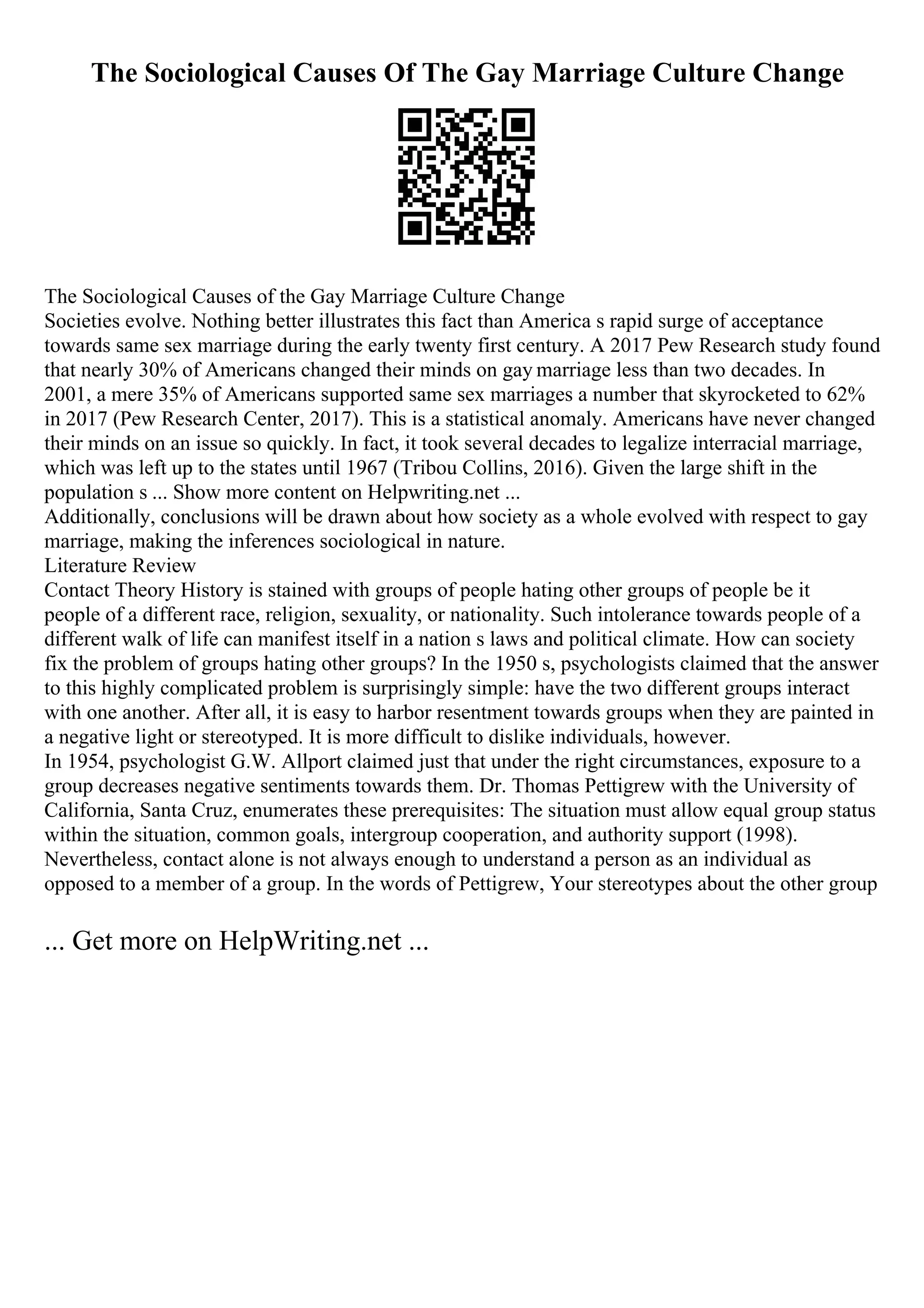 The Sociological Causes Of The Gay Marriage Culture Change
The Sociological Causes of the Gay Marriage Culture Change
Societies evolve. Nothing better illustrates this fact than America s rapid surge of acceptance
towards same sex marriage during the early twenty first century. A 2017 Pew Research study found
that nearly 30% of Americans changed their minds on gay marriage less than two decades. In
2001, a mere 35% of Americans supported same sex marriages a number that skyrocketed to 62%
in 2017 (Pew Research Center, 2017). This is a statistical anomaly. Americans have never changed
their minds on an issue so quickly. In fact, it took several decades to legalize interracial marriage,
which was left up to the states until 1967 (Tribou Collins, 2016). Given the large shift in the
population s ... Show more content on Helpwriting.net ...
Additionally, conclusions will be drawn about how society as a whole evolved with respect to gay
marriage, making the inferences sociological in nature.
Literature Review
Contact Theory History is stained with groups of people hating other groups of people be it
people of a different race, religion, sexuality, or nationality. Such intolerance towards people of a
different walk of life can manifest itself in a nation s laws and political climate. How can society
fix the problem of groups hating other groups? In the 1950 s, psychologists claimed that the answer
to this highly complicated problem is surprisingly simple: have the two different groups interact
with one another. After all, it is easy to harbor resentment towards groups when they are painted in
a negative light or stereotyped. It is more difficult to dislike individuals, however.
In 1954, psychologist G.W. Allport claimed just that under the right circumstances, exposure to a
group decreases negative sentiments towards them. Dr. Thomas Pettigrew with the University of
California, Santa Cruz, enumerates these prerequisites: The situation must allow equal group status
within the situation, common goals, intergroup cooperation, and authority support (1998).
Nevertheless, contact alone is not always enough to understand a person as an individual as
opposed to a member of a group. In the words of Pettigrew, Your stereotypes about the other group
... Get more on HelpWriting.net ...
 