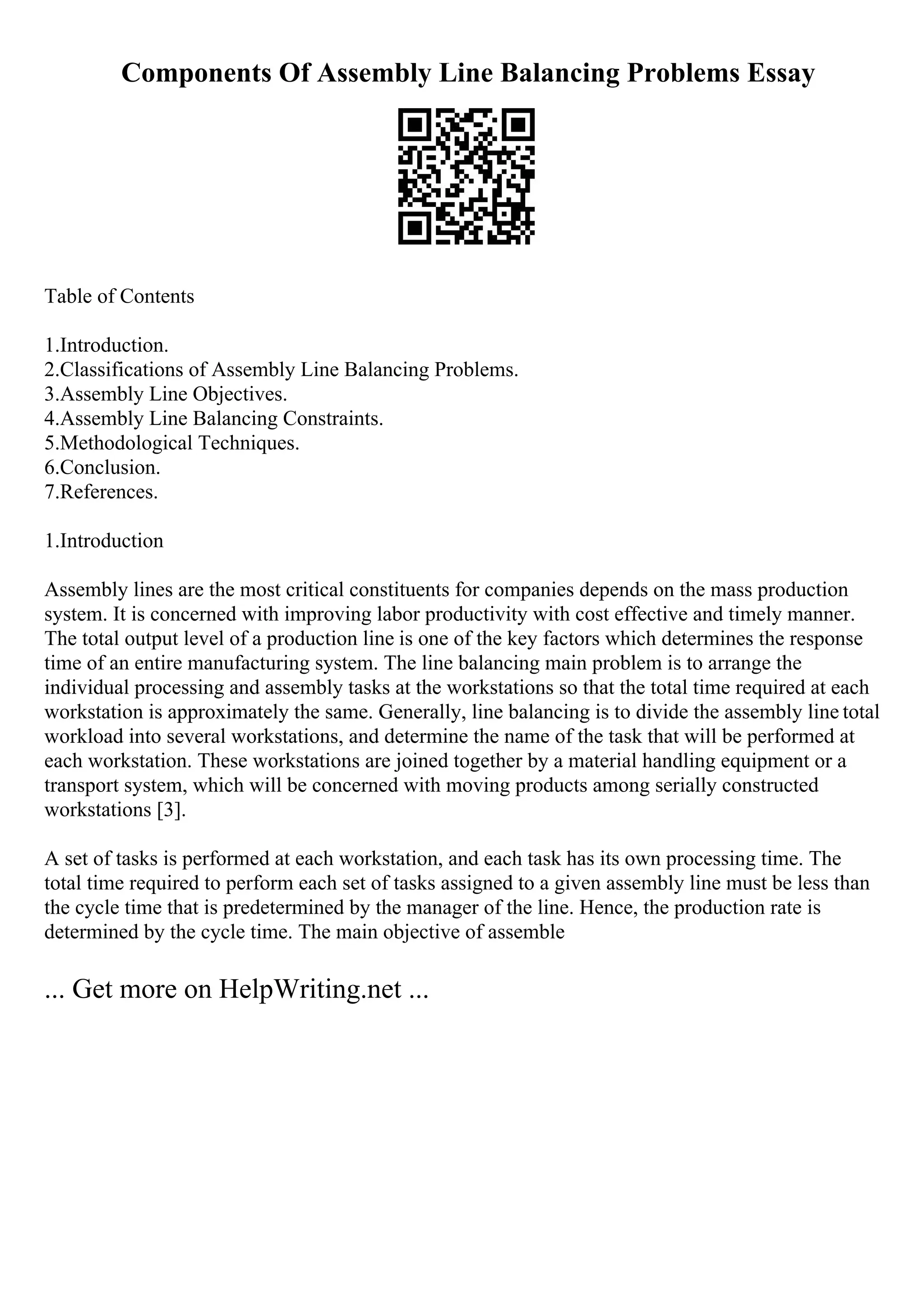 Components Of Assembly Line Balancing Problems Essay
Table of Contents
1.Introduction.
2.Classifications of Assembly Line Balancing Problems.
3.Assembly Line Objectives.
4.Assembly Line Balancing Constraints.
5.Methodological Techniques.
6.Conclusion.
7.References.
1.Introduction
Assembly lines are the most critical constituents for companies depends on the mass production
system. It is concerned with improving labor productivity with cost effective and timely manner.
The total output level of a production line is one of the key factors which determines the response
time of an entire manufacturing system. The line balancing main problem is to arrange the
individual processing and assembly tasks at the workstations so that the total time required at each
workstation is approximately the same. Generally, line balancing is to divide the assembly line total
workload into several workstations, and determine the name of the task that will be performed at
each workstation. These workstations are joined together by a material handling equipment or a
transport system, which will be concerned with moving products among serially constructed
workstations [3].
A set of tasks is performed at each workstation, and each task has its own processing time. The
total time required to perform each set of tasks assigned to a given assembly line must be less than
the cycle time that is predetermined by the manager of the line. Hence, the production rate is
determined by the cycle time. The main objective of assemble
... Get more on HelpWriting.net ...
 