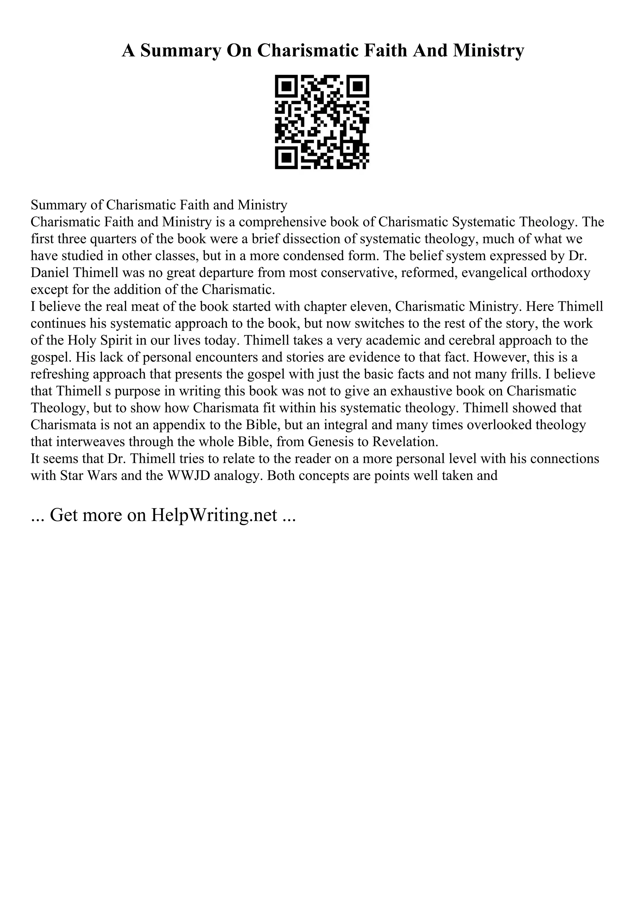 A Summary On Charismatic Faith And Ministry
Summary of Charismatic Faith and Ministry
Charismatic Faith and Ministry is a comprehensive book of Charismatic Systematic Theology. The
first three quarters of the book were a brief dissection of systematic theology, much of what we
have studied in other classes, but in a more condensed form. The belief system expressed by Dr.
Daniel Thimell was no great departure from most conservative, reformed, evangelical orthodoxy
except for the addition of the Charismatic.
I believe the real meat of the book started with chapter eleven, Charismatic Ministry. Here Thimell
continues his systematic approach to the book, but now switches to the rest of the story, the work
of the Holy Spirit in our lives today. Thimell takes a very academic and cerebral approach to the
gospel. His lack of personal encounters and stories are evidence to that fact. However, this is a
refreshing approach that presents the gospel with just the basic facts and not many frills. I believe
that Thimell s purpose in writing this book was not to give an exhaustive book on Charismatic
Theology, but to show how Charismata fit within his systematic theology. Thimell showed that
Charismata is not an appendix to the Bible, but an integral and many times overlooked theology
that interweaves through the whole Bible, from Genesis to Revelation.
It seems that Dr. Thimell tries to relate to the reader on a more personal level with his connections
with Star Wars and the WWJD analogy. Both concepts are points well taken and
... Get more on HelpWriting.net ...
 