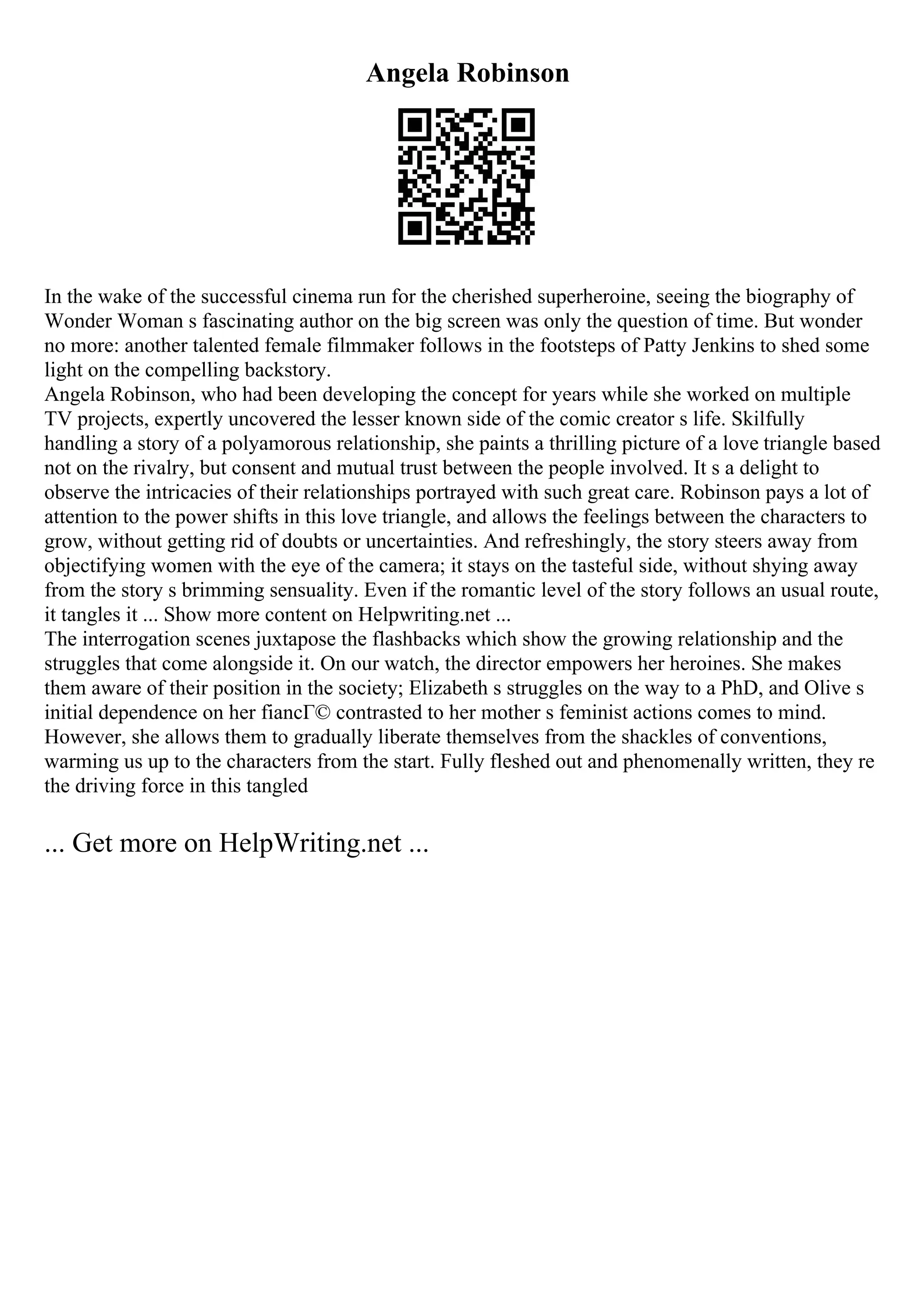 Angela Robinson
In the wake of the successful cinema run for the cherished superheroine, seeing the biography of
Wonder Woman s fascinating author on the big screen was only the question of time. But wonder
no more: another talented female filmmaker follows in the footsteps of Patty Jenkins to shed some
light on the compelling backstory.
Angela Robinson, who had been developing the concept for years while she worked on multiple
TV projects, expertly uncovered the lesser known side of the comic creator s life. Skilfully
handling a story of a polyamorous relationship, she paints a thrilling picture of a love triangle based
not on the rivalry, but consent and mutual trust between the people involved. It s a delight to
observe the intricacies of their relationships portrayed with such great care. Robinson pays a lot of
attention to the power shifts in this love triangle, and allows the feelings between the characters to
grow, without getting rid of doubts or uncertainties. And refreshingly, the story steers away from
objectifying women with the eye of the camera; it stays on the tasteful side, without shying away
from the story s brimming sensuality. Even if the romantic level of the story follows an usual route,
it tangles it ... Show more content on Helpwriting.net ...
The interrogation scenes juxtapose the flashbacks which show the growing relationship and the
struggles that come alongside it. On our watch, the director empowers her heroines. She makes
them aware of their position in the society; Elizabeth s struggles on the way to a PhD, and Olive s
initial dependence on her fiancГ© contrasted to her mother s feminist actions comes to mind.
However, she allows them to gradually liberate themselves from the shackles of conventions,
warming us up to the characters from the start. Fully fleshed out and phenomenally written, they re
the driving force in this tangled
... Get more on HelpWriting.net ...
 