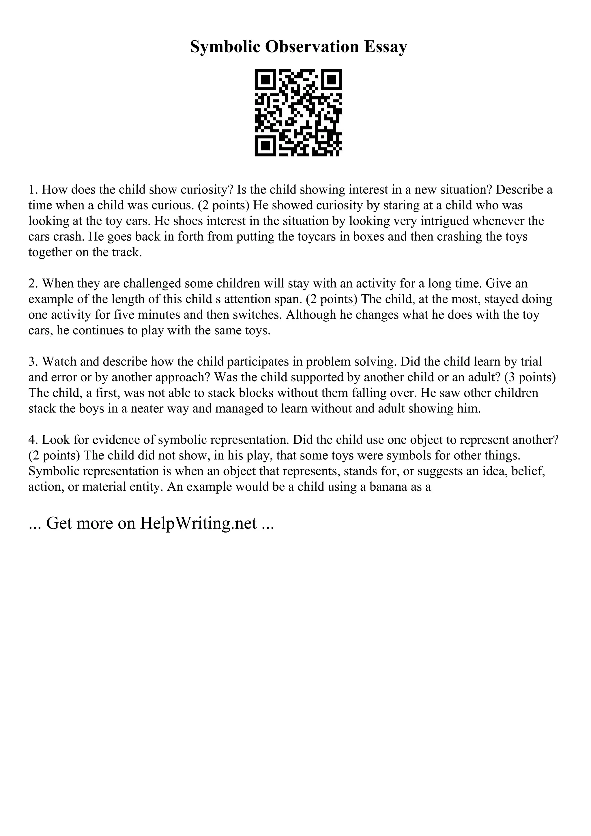 Symbolic Observation Essay
1. How does the child show curiosity? Is the child showing interest in a new situation? Describe a
time when a child was curious. (2 points) He showed curiosity by staring at a child who was
looking at the toy cars. He shoes interest in the situation by looking very intrigued whenever the
cars crash. He goes back in forth from putting the toycars in boxes and then crashing the toys
together on the track.
2. When they are challenged some children will stay with an activity for a long time. Give an
example of the length of this child s attention span. (2 points) The child, at the most, stayed doing
one activity for five minutes and then switches. Although he changes what he does with the toy
cars, he continues to play with the same toys.
3. Watch and describe how the child participates in problem solving. Did the child learn by trial
and error or by another approach? Was the child supported by another child or an adult? (3 points)
The child, a first, was not able to stack blocks without them falling over. He saw other children
stack the boys in a neater way and managed to learn without and adult showing him.
4. Look for evidence of symbolic representation. Did the child use one object to represent another?
(2 points) The child did not show, in his play, that some toys were symbols for other things.
Symbolic representation is when an object that represents, stands for, or suggests an idea, belief,
action, or material entity. An example would be a child using a banana as a
... Get more on HelpWriting.net ...
 