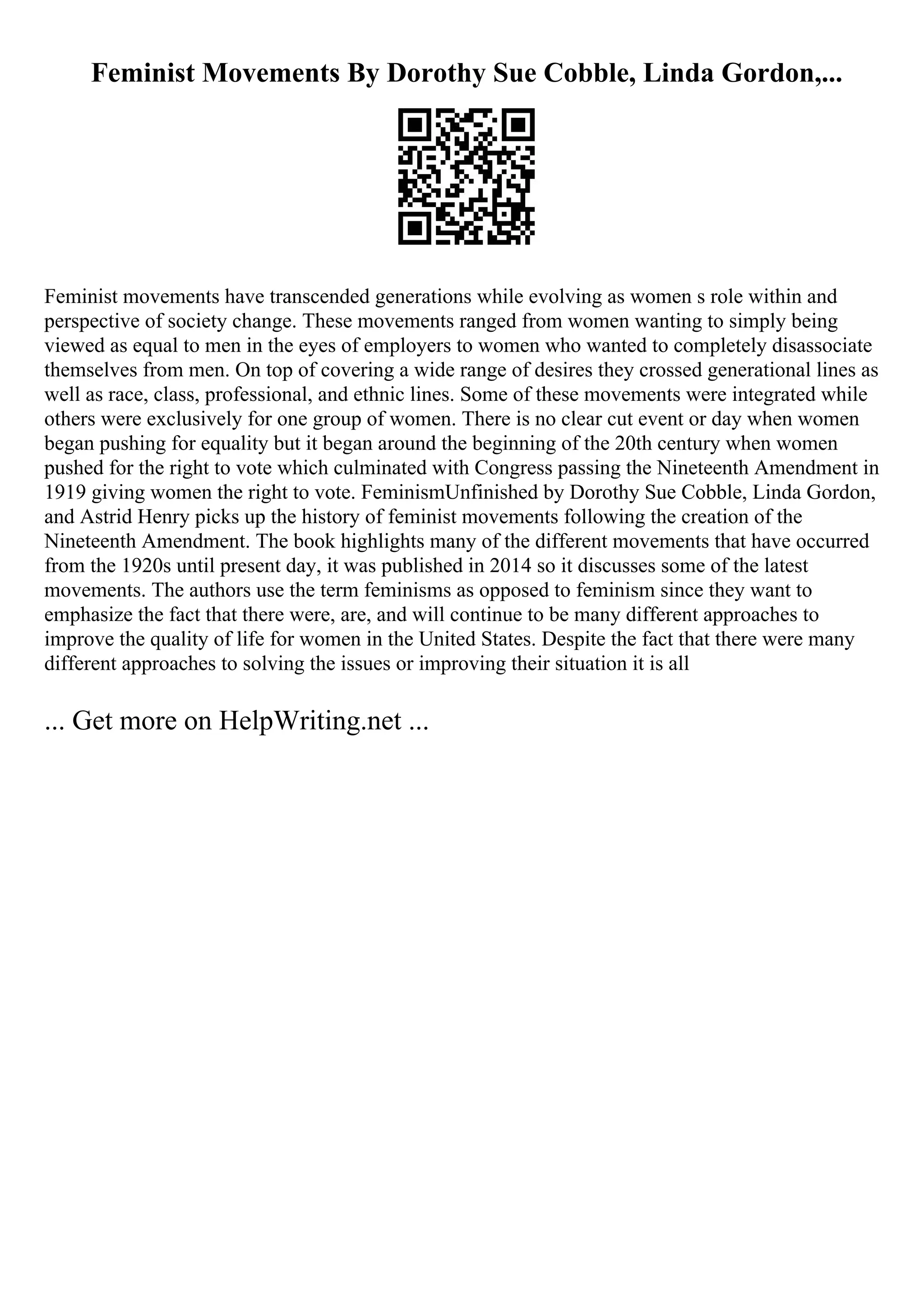 Feminist Movements By Dorothy Sue Cobble, Linda Gordon,...
Feminist movements have transcended generations while evolving as women s role within and
perspective of society change. These movements ranged from women wanting to simply being
viewed as equal to men in the eyes of employers to women who wanted to completely disassociate
themselves from men. On top of covering a wide range of desires they crossed generational lines as
well as race, class, professional, and ethnic lines. Some of these movements were integrated while
others were exclusively for one group of women. There is no clear cut event or day when women
began pushing for equality but it began around the beginning of the 20th century when women
pushed for the right to vote which culminated with Congress passing the Nineteenth Amendment in
1919 giving women the right to vote. FeminismUnfinished by Dorothy Sue Cobble, Linda Gordon,
and Astrid Henry picks up the history of feminist movements following the creation of the
Nineteenth Amendment. The book highlights many of the different movements that have occurred
from the 1920s until present day, it was published in 2014 so it discusses some of the latest
movements. The authors use the term feminisms as opposed to feminism since they want to
emphasize the fact that there were, are, and will continue to be many different approaches to
improve the quality of life for women in the United States. Despite the fact that there were many
different approaches to solving the issues or improving their situation it is all
... Get more on HelpWriting.net ...
 