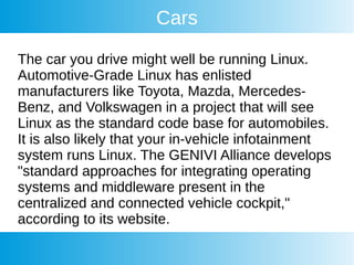 Cars
The car you drive might well be running Linux.
Automotive-Grade Linux has enlisted
manufacturers like Toyota, Mazda, Mercedes-
Benz, and Volkswagen in a project that will see
Linux as the standard code base for automobiles.
It is also likely that your in-vehicle infotainment
system runs Linux. The GENIVI Alliance develops
"standard approaches for integrating operating
systems and middleware present in the
centralized and connected vehicle cockpit,"
according to its website.
 