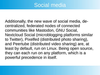 Social media
Additionally, the new wave of social media, de-
centralized, federated nodes of connected
communities like Mastodon, GNU Social,
Nextcloud Social (microblogging platforms similar
to Twitter), Pixelfed (distributed photo sharing),
and Peertube (distributed video sharing) are, at
least by default, run on Linux. Being open source,
they can each run on any platform, which is a
powerful precedence in itself.
 
