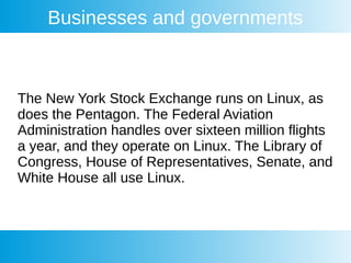 Businesses and governments
The New York Stock Exchange runs on Linux, as
does the Pentagon. The Federal Aviation
Administration handles over sixteen million flights
a year, and they operate on Linux. The Library of
Congress, House of Representatives, Senate, and
White House all use Linux.
 