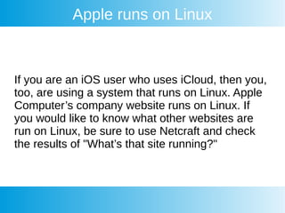 Apple runs on Linux
If you are an iOS user who uses iCloud, then you,
too, are using a system that runs on Linux. Apple
Computer’s company website runs on Linux. If
you would like to know what other websites are
run on Linux, be sure to use Netcraft and check
the results of "What’s that site running?"
 