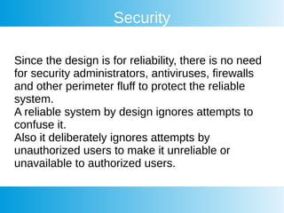 Security
Since the design is for reliability, there is no need
for security administrators, antiviruses, firewalls
and other perimeter fluff to protect the reliable
system.
A reliable system by design ignores attempts to
confuse it.
Also it deliberately ignores attempts by
unauthorized users to make it unreliable or
unavailable to authorized users.
 