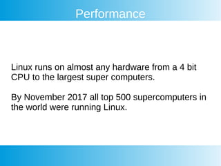 Performance
Linux runs on almost any hardware from a 4 bit
CPU to the largest super computers.
By November 2017 all top 500 supercomputers in
the world were running Linux.
 