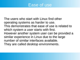 Ease of use
The users who start with Linux find other
operating systems as harder to use.
This demonstrates that ease of use is related to
which system a user starts with first.
However another system user can be provided a
similar experience in Linux due to the large
number of similar interfaces available.
They are called desktop environments.
 
