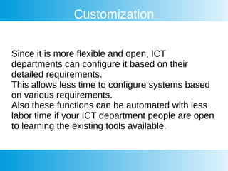 Customization
Since it is more flexible and open, ICT
departments can configure it based on their
detailed requirements.
This allows less time to configure systems based
on various requirements.
Also these functions can be automated with less
labor time if your ICT department people are open
to learning the existing tools available.
 
