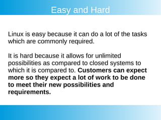 Easy and Hard
Linux is easy because it can do a lot of the tasks
which are commonly required.
It is hard because it allows for unlimited
possibilities as compared to closed systems to
which it is compared to. Customers can expect
more so they expect a lot of work to be done
to meet their new possibilities and
requirements.
 