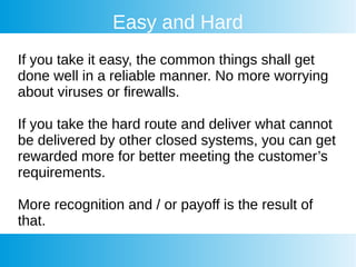 Easy and Hard
If you take it easy, the common things shall get
done well in a reliable manner. No more worrying
about viruses or firewalls.
If you take the hard route and deliver what cannot
be delivered by other closed systems, you can get
rewarded more for better meeting the customer’s
requirements.
More recognition and / or payoff is the result of
that.
 