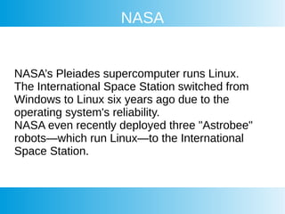 NASA
NASA’s Pleiades supercomputer runs Linux.
The International Space Station switched from
Windows to Linux six years ago due to the
operating system's reliability.
NASA even recently deployed three "Astrobee"
robots—which run Linux—to the International
Space Station.
 