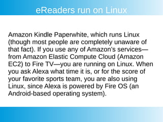 eReaders run on Linux
Amazon Kindle Paperwhite, which runs Linux
(though most people are completely unaware of
that fact). If you use any of Amazon’s services—
from Amazon Elastic Compute Cloud (Amazon
EC2) to Fire TV—you are running on Linux. When
you ask Alexa what time it is, or for the score of
your favorite sports team, you are also using
Linux, since Alexa is powered by Fire OS (an
Android-based operating system).
 