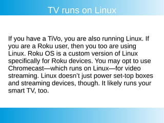 TV runs on Linux
If you have a TiVo, you are also running Linux. If
you are a Roku user, then you too are using
Linux. Roku OS is a custom version of Linux
specifically for Roku devices. You may opt to use
Chromecast—which runs on Linux—for video
streaming. Linux doesn’t just power set-top boxes
and streaming devices, though. It likely runs your
smart TV, too.
 