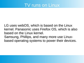 TV runs on Linux
LG uses webOS, which is based on the Linux
kernel. Panasonic uses Firefox OS, which is also
based on the Linux kernel.
Samsung, Phillips, and many more use Linux-
based operating systems to power their devices.
 