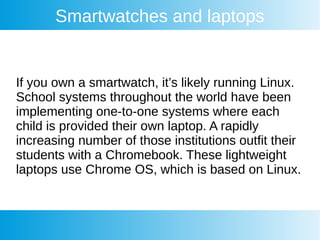 Smartwatches and laptops
If you own a smartwatch, it’s likely running Linux.
School systems throughout the world have been
implementing one-to-one systems where each
child is provided their own laptop. A rapidly
increasing number of those institutions outfit their
students with a Chromebook. These lightweight
laptops use Chrome OS, which is based on Linux.
 